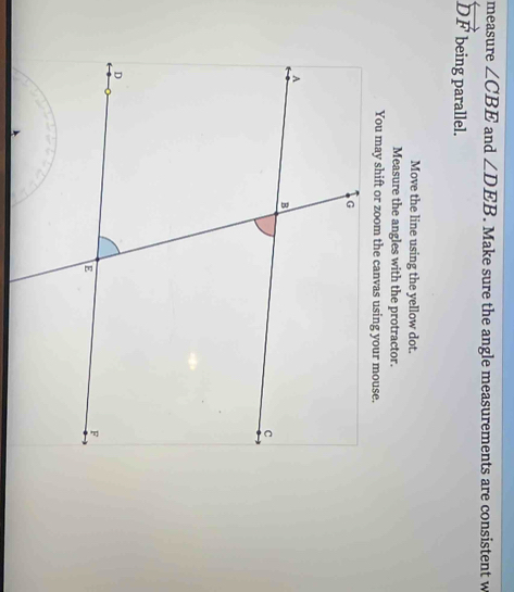 measure ∠ CBE and ∠ DEB. Make sure the angle measurements are consistent w
overleftrightarrow DF being parallel. 
Move the line using the yellow dot. 
Measure the angles with the protractor.