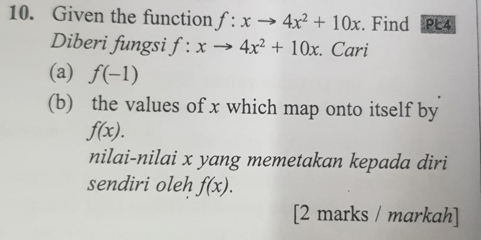 Given the function f:xto 4x^2+10x. Find PE4 
Diberi fungsi f:xto 4x^2+10x. Cari 
(a) f(-1)
(b) the values of x which map onto itself by
f(x). 
nilai-nilai x yang memetakan kepada diri 
sendiri oleh f(x). 
[2 marks / markah]