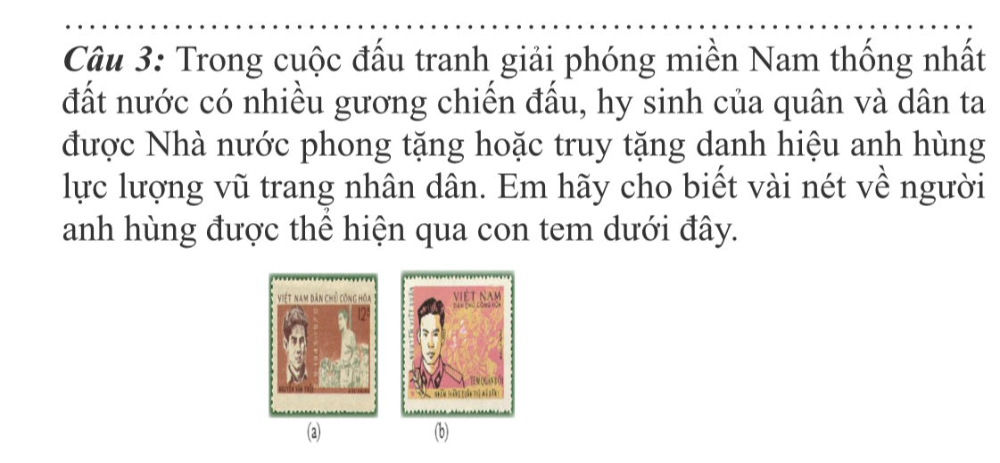 Trong cuộc đấu tranh giải phóng miền Nam thống nhất 
đất nước có nhiều gương chiến đấu, hy sinh của quân và dân ta 
được Nhà nước phong tặng hoặc truy tặng danh hiệu anh hùng 
lực lượng vũ trang nhân dân. Em hãy cho biết vài nét về người 
anh hùng được thể hiện qua con tem dưới đây. 
(a) (b)