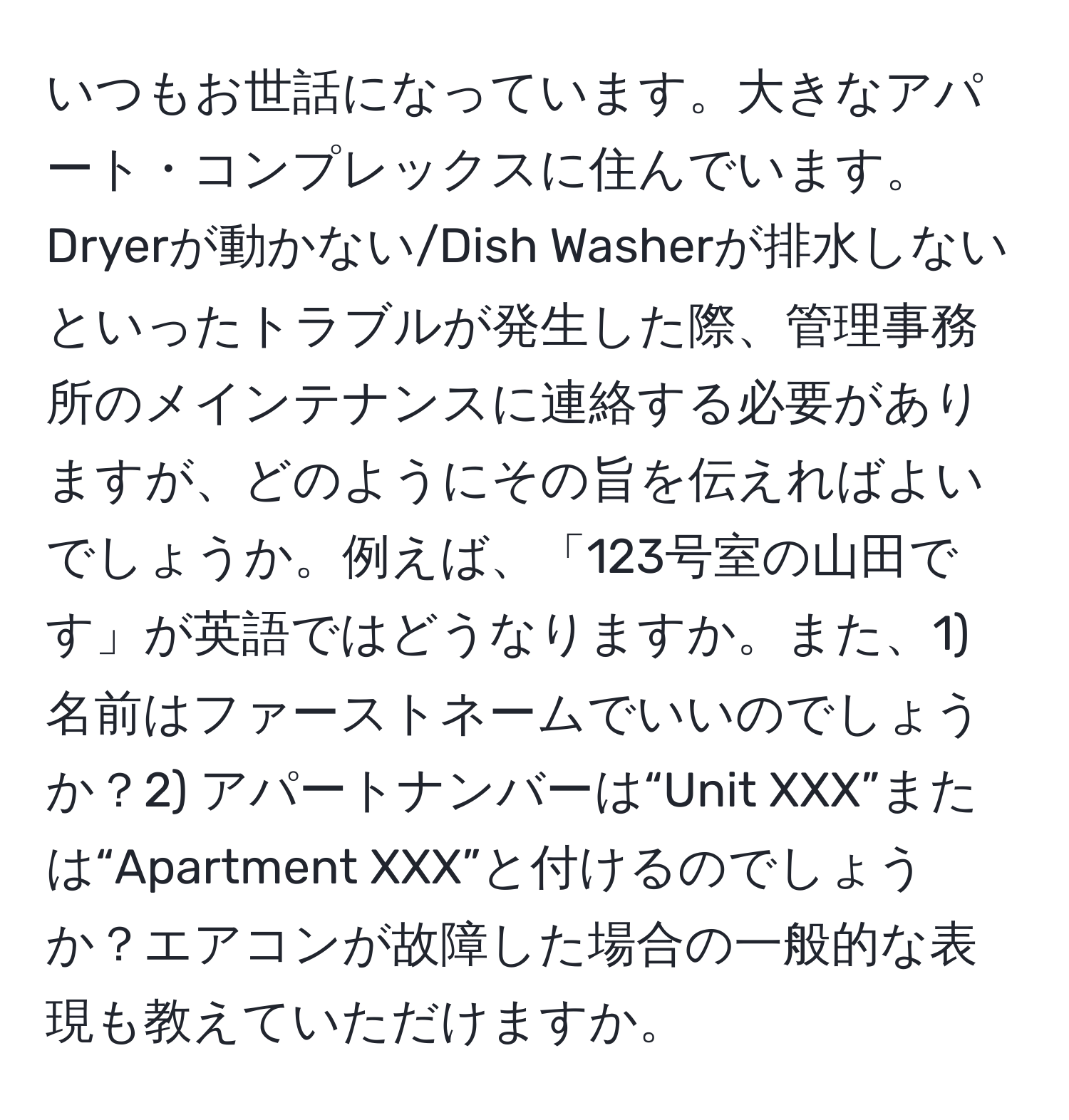 いつもお世話になっています。大きなアパート・コンプレックスに住んでいます。Dryerが動かない/Dish Washerが排水しないといったトラブルが発生した際、管理事務所のメインテナンスに連絡する必要がありますが、どのようにその旨を伝えればよいでしょうか。例えば、「123号室の山田です」が英語ではどうなりますか。また、1) 名前はファーストネームでいいのでしょうか？2) アパートナンバーは“Unit XXX”または“Apartment XXX”と付けるのでしょうか？エアコンが故障した場合の一般的な表現も教えていただけますか。