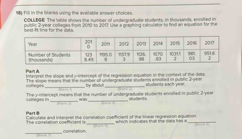 Fill in the blanks using the available answer choices. 
COLLEGE The table shows the number of undergraduate students, in thousands, enrolled in 
public 2-year colleges from 2010 to 2017, Use a graphing calculator to find an equation for the 
best-fit line for the data. 
Part A 
Interpret the slope and y-intercept of the regression equation in the context of the data. 
The slope means that the number of undergraduate students enrolled in public 2-year
colleges _by about _students each year. 
(Blank 1) 
The y-intercept means that the number of undergraduate students enrolled in public 2-year
colleges in _was _students. 
(Blank 3) 
Part B 
Calculate and interpret the correlation coefficient of the linear regression equation. 
The correlation coefficient is _which indicates that the data has a_ 
(Buenk 5) (Biank 6) 
_ 
correlation. 
(Blank 7)