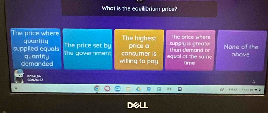 What is the equilibrium price?
The price where The price where
quantity
The highest
supplied equals The price set by price a supply is greater None of the
than demand or
quantity the government consumer is equal at the same above
willing to pay
demanded time
ROSALBA
GONZALEZ
Yel 12