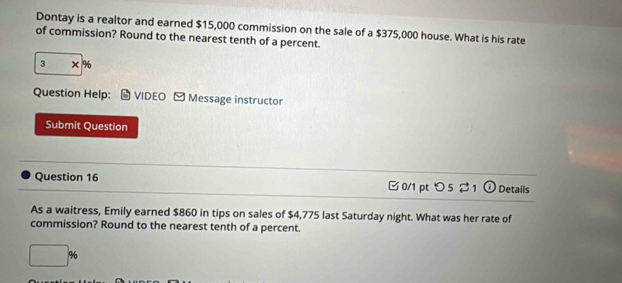 Dontay is a realtor and earned $15,000 commission on the sale of a $375,000 house. What is his rate 
of commission? Round to the nearest tenth of a percent.
3* %
Question Help: VIDEO - Message instructor 
Submit Question 
Question 16 0/1 pt O5 Z_1 Details 
As a waitress, Emily earned $860 in tips on sales of $4,775 last Saturday night. What was her rate of 
commission? Round to the nearest tenth of a percent.
□ %