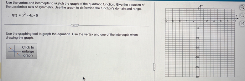 Use the vertex and intercepts to sketch the graph of the quadratic function. Give the equation of 
the parabola's axis of symmetry. Use the graph to determine the function's domain and range.
f(x)=x^2-4x-5
Use the graphing tool to graph the equation. Use the vertex and one of the intercepts when 
drawing the graph. 
Click to 
enlarge 
graph