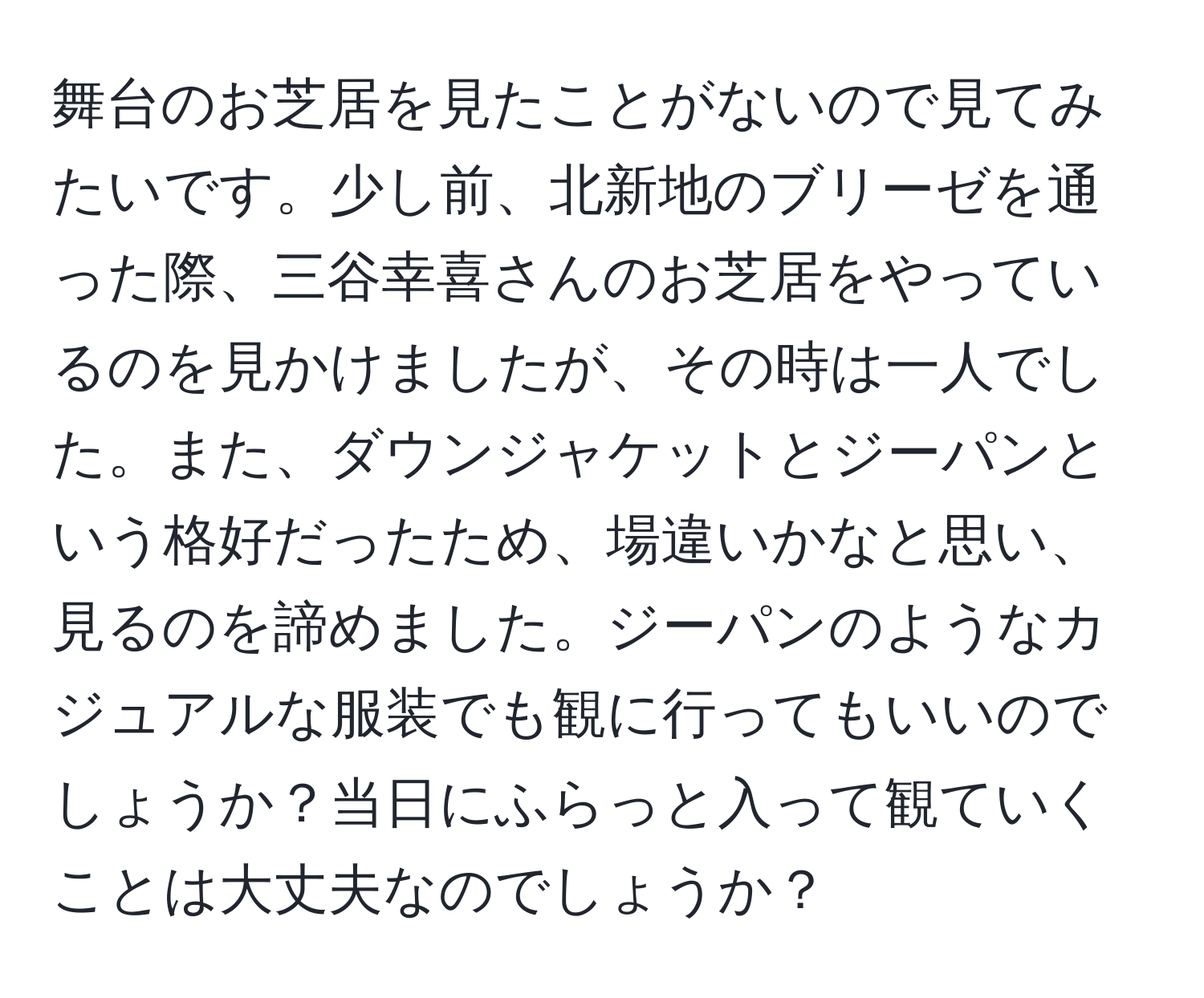 舞台のお芝居を見たことがないので見てみたいです。少し前、北新地のブリーゼを通った際、三谷幸喜さんのお芝居をやっているのを見かけましたが、その時は一人でした。また、ダウンジャケットとジーパンという格好だったため、場違いかなと思い、見るのを諦めました。ジーパンのようなカジュアルな服装でも観に行ってもいいのでしょうか？当日にふらっと入って観ていくことは大丈夫なのでしょうか？