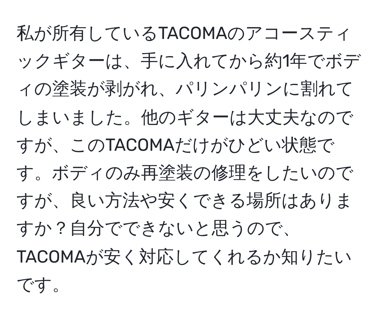 私が所有しているTACOMAのアコースティックギターは、手に入れてから約1年でボディの塗装が剥がれ、パリンパリンに割れてしまいました。他のギターは大丈夫なのですが、このTACOMAだけがひどい状態です。ボディのみ再塗装の修理をしたいのですが、良い方法や安くできる場所はありますか？自分でできないと思うので、TACOMAが安く対応してくれるか知りたいです。