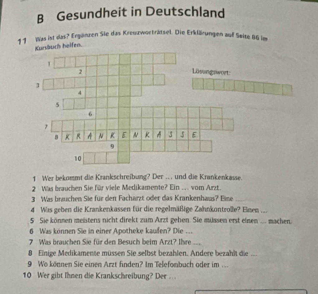 Gesundheit in Deutschland 
11 Was ist das? Ergänzen Sie das Kreuzworträtsel. Die Erklärungen auf Seite 86 im 
Kursbuch helfen. 
1 Wer bekommt die Krankschreibung? Der .. und die Krankenkasse. 
2 Was brauchen Sie für viele Medikamente? Ein . vom Arzt. 
3 Was brauchen Sie für den Facharzt oder das Krankenhaus? Eine_ 
4 Was geben die Krankenkassen für die regelmäßige Zahnkontrolle? Einen ... 
5 Sie können meistens nicht direkt zum Arzt gehen. Sie müssen erst einen .. machen, 
6 Was können Sie in einer Apotheke kaufen? Die ... 
7 Was brauchen Sie für den Besuch beim Arzt? Ihre __ 
8 Einige Medikamente müssen Sie selbst bezahlen. Andere bezahlt die ... 
9 Wo können Sie einen Arzt finden? Im Telefonbuch oder im .. 
10 Wer gibt Ihnen die Krankschreibung? Der .