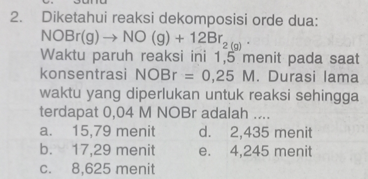 Diketahui reaksi dekomposisi orde dua:
NOBr(g)to NO(g)+12Br_2(g). 
Waktu paruh reaksi ini 1,5 menit pada saat
konsentrasi NOBr=0,25M. Durasi lama
waktu yang diperlukan untuk reaksi sehingga
terdapat 0,04 M NOBr adalah ....
a. 15,79 menit d. 2,435 menit
b. 17,29 menit e. 4,245 menit
c. 8,625 menit