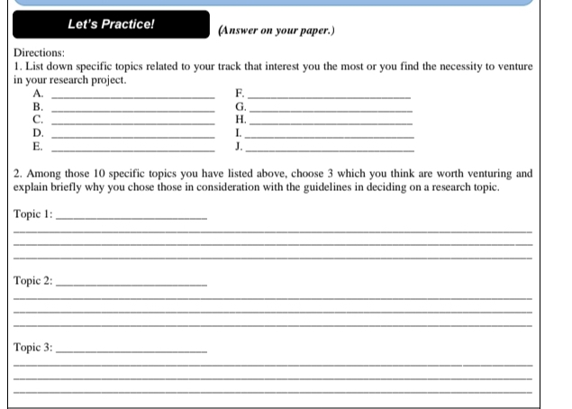 Let's Practice! (Answer on your paper.) 
Directions: 
1. List down specific topics related to your track that interest you the most or you find the necessity to venture 
in your research project. 
A._ 
F._ 
B._ 
G._ 
C._ 
H._ 
D._ 
I._ 
E._ 
J._ 
2. Among those 10 specific topics you have listed above, choose 3 which you think are worth venturing and 
explain briefly why you chose those in consideration with the guidelines in deciding on a research topic. 
Topic 1:_ 
_ 
_ 
_ 
Topic 2:_ 
_ 
_ 
_ 
Topic 3:_ 
_ 
_ 
_