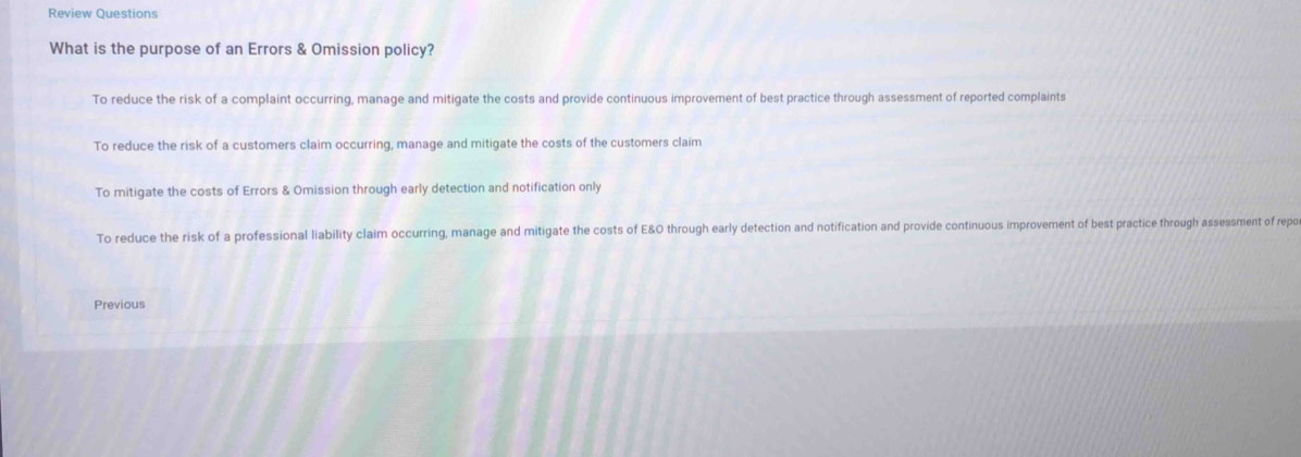 Review Questions
What is the purpose of an Errors & Omission policy?
To reduce the risk of a complaint occurring, manage and mitigate the costs and provide continuous improvement of best practice through assessment of reported complaints
To reduce the risk of a customers claim occurring, manage and mitigate the costs of the customers claim
To mitigate the costs of Errors & Omission through early detection and notification only
To reduce the risk of a professional liability claim occurring, manage and mitigate the costs of E&O through early detection and notification and provide continuous improvement of best practice through assessment of repo
Previous