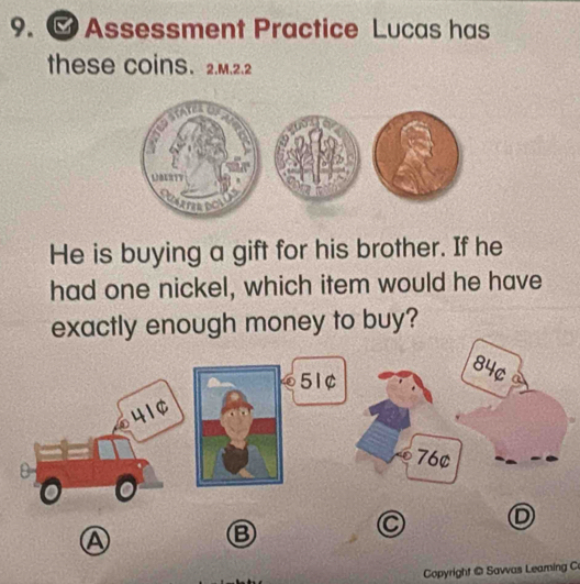 ∞ Assessment Practice Lucas has
these coins. 2.M.2.2
He is buying a gift for his brother. If he
had one nickel, which item would he have
exactly enough money to buy?
84¢
51¢
41¢
76¢
C D
A
B
Copyright @ Savvas Leaming C