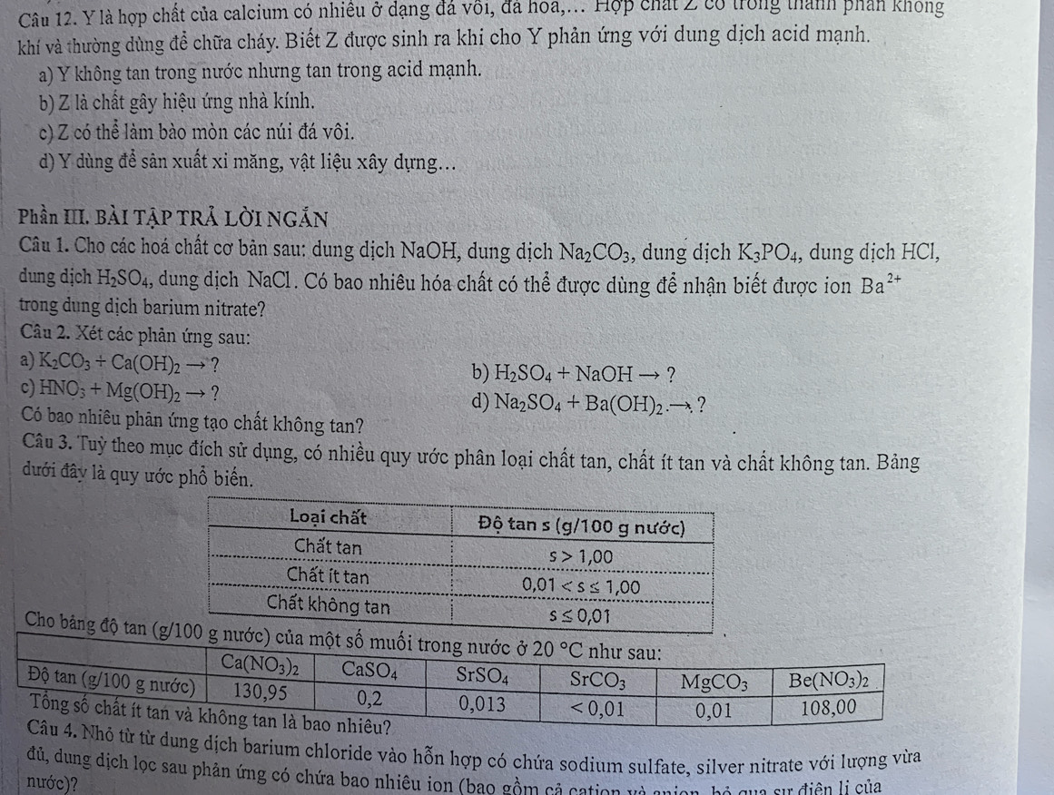 là hợp chất của calcium có nhiều ở dạng đá vôi, đá hoa,... Hợp chất 2 có trong thành phán khong
khí và thường dùng để chữa cháy. Biết Z được sinh ra khi cho Y phản ứng với dung dịch acid mạnh.
a) Y không tan trong nước nhưng tan trong acid mạnh.
b) Z là chất gây hiệu ứng nhà kính.
c) Z có thể làm bào mòn các núi đá vôi.
d) Y dùng để sản xuất xi măng, vật liệu xây dựng...
Phần III. BàI TẠP TRẢ LờI NGẢN
Câu 1. Cho các hoá chất cơ bản sau: dung dịch NaOH, dung dịch Na_2CO_3 , dung dịch K_3PO_4 , dung dịch HCl,
dung dịch H_2SO_4 4, dung dịch NaCl. Có bao nhiêu hóa chất có thể được dùng để nhận biết được ion Ba^(2+)
trong dung dịch barium nitrate?
Câu 2. Xét các phản ứng sau:
a) K_2CO_3+Ca(OH)_2to ? H_2SO_4+NaOHto ?
b)
c) HNO_3+Mg(OH)_2to ? d) Na_2SO_4+Ba(OH)_2.to . ?
Có bao nhiêu phân ứng tạo chất không tan?
Câu 3. Tuỷ theo mục đích sử dụng, có nhiều quy ước phân loại chất tan, chất ít tan và chất không tan. Bảng
đưới đây là quy ước phổ biển.
Cho bảng độ tan (g 
từ từ dung dịch barium chloride vào hỗn hợp có chứa sodium sulfate, silver nitrate với lượng vừa
đủ, dung dịch lọc sau phản ứng có chứa bao nhiêu ion (bao gồm cả cation và cnian, hộ qua sự điện lị của
nước)?