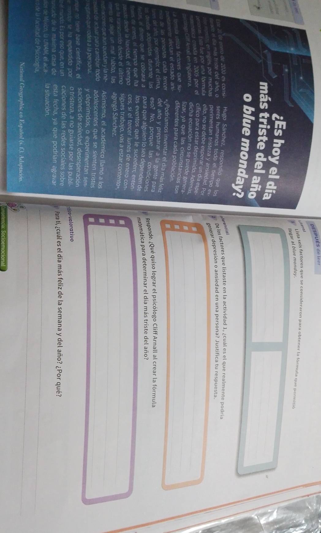 Después de leer
Literal
de  leer 
Lista seis factores que se consideraron para obtener la fórmula que permitió
llegar al blue monday.
       
   
8
_
_
¿Es hoy el día_
_
más triste del año__
o blue monday?
frncial
Este 20 de enero de 2020 es consi-  Hugo Sánchez, respondió que los 1 De los factores que listaste en la actividad 1, ¿cuál es el que realmente podría
derado el día más triste del año, o seres humanos todo el tiempo ex generar depresión o ansiedad en una persona? Justifica tu respuesta.
He imorday, en inglés, por muchas perimentan tristeza y ansiedad. Por
personas. Esto fue por una fórmula ello, no se debe esperar un día espe.
matematica creada en 2005 por el cífico para estar deprimido. Ademas,_
.
nsicologo Cliff Amall en Inglaterra. dicha ecuación no se puede genera-_
lizar, ya que las circunstancias son
La fórmula utiliza factores que su- diferentes para cada población_
questamente afectan el estado aní
mico de las persoñas cada tercer «¿Podriamos inventar el día más feliz
fumes del año, por ejemplo: el clima, del año y preparar a la gente para
las deudas adquiridas durante las eso? No, porque las condiciones  Responde. ¿Qué quiso lograr el psicólogo Cliff Arnall al crear la fórmula
festas, el dinero que se cobrará a para que alguien lo sea dependen de
inales de enero, el tiempo que ha los eventos que le suceden; enton matemática para determinar el día más triste del año?
pasado desde la Navidad, el tiempo ces, si el tercer lunes de enero con-
que ha transcurrido desde el último sigues trabajo, vas a estar contento», ._
inttento de dejar un mal hábito, las agregó Sánchez.
I
motivaciones que aún quedan y la ne- Asimismo, el académico llamó a los .
_
cesidad de actuar para cambíar todo adolescentes que se sienten tristes ._
a negativo que rodea a la persona. y deprimidos, o experimentan sen-
inque no tiene base científica, el saciones de soledad, desesperación
e mondoy se ha expandido por o tristeza, a no guiarse por las publi ritico-valorativo
o el mundo. Es por eso que, en un caciones de las redes sociales sobre
municado de la máxima casa de esta fecha, ya que podrían agravar  Para ti, ¿cuál es el día más feliz de la semana y del año? ¿Por qué?
_
dios de México, la UNAM, el aca- la situación.
co de la Facultad de Psicología,
National Geographic en Español (s. f.). Adaptación.
_
Competencia: Socioemocional