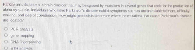 Parkinson's disease is a brain disorder that may be caused by mutations in several genes that code for the production of
alpha-synuclein. Individuals who have Parkinson's disease exhibit symptoms such as uncontrollable tremors, difficulty
walking, and loss of coordination. How might geneticists determine where the mutations that cause Parkinson's disease
are located?
PCR analysis
gene mapping
DNA fingerprinting
STR analysis