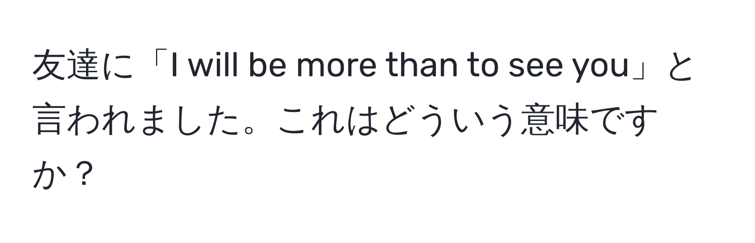 友達に「I will be more than to see you」と言われました。これはどういう意味ですか？