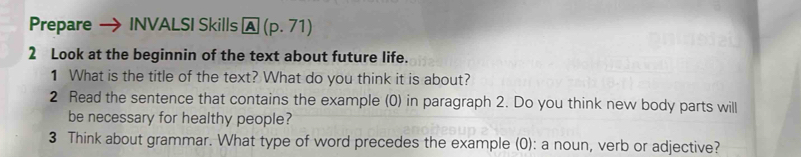 Prepare INVALSI Skills A(p.71) 
2 Look at the beginnin of the text about future life. 
1 What is the title of the text? What do you think it is about? 
2 Read the sentence that contains the example (0) in paragraph 2. Do you think new body parts will 
be necessary for healthy people? 
3 Think about grammar. What type of word precedes the example (0): a noun, verb or adjective?