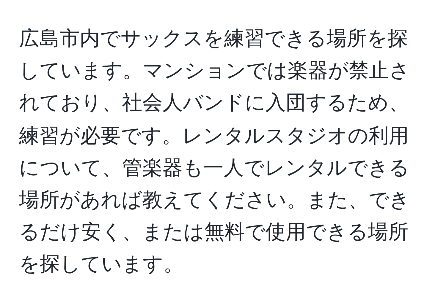 広島市内でサックスを練習できる場所を探しています。マンションでは楽器が禁止されており、社会人バンドに入団するため、練習が必要です。レンタルスタジオの利用について、管楽器も一人でレンタルできる場所があれば教えてください。また、できるだけ安く、または無料で使用できる場所を探しています。