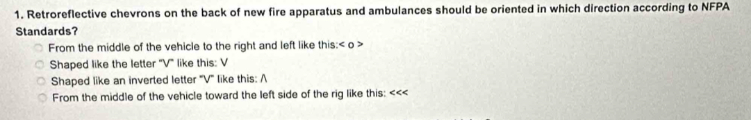 Retroreflective chevrons on the back of new fire apparatus and ambulances should be oriented in which direction according to NFPA 
Standards? 
From the middle of the vehicle to the right and left like this: o > 
Shaped like the letter '' V ' like this: V
Shaped like an inverted letter "V" like this: A 
From the middle of the vehicle toward the left side of the rig like this: <<