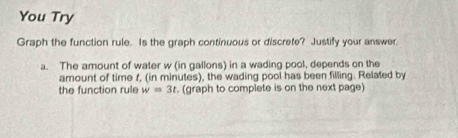 You Try 
Graph the function rule. Is the graph continuous or discrete? Justify your answer, 
a. The amount of water w (in gallons) in a wading pool, depends on the 
amount of time f, (in minutes), the wading pool has been filling. Related by 
the function rule w=3t. (graph to complete is on the next page)