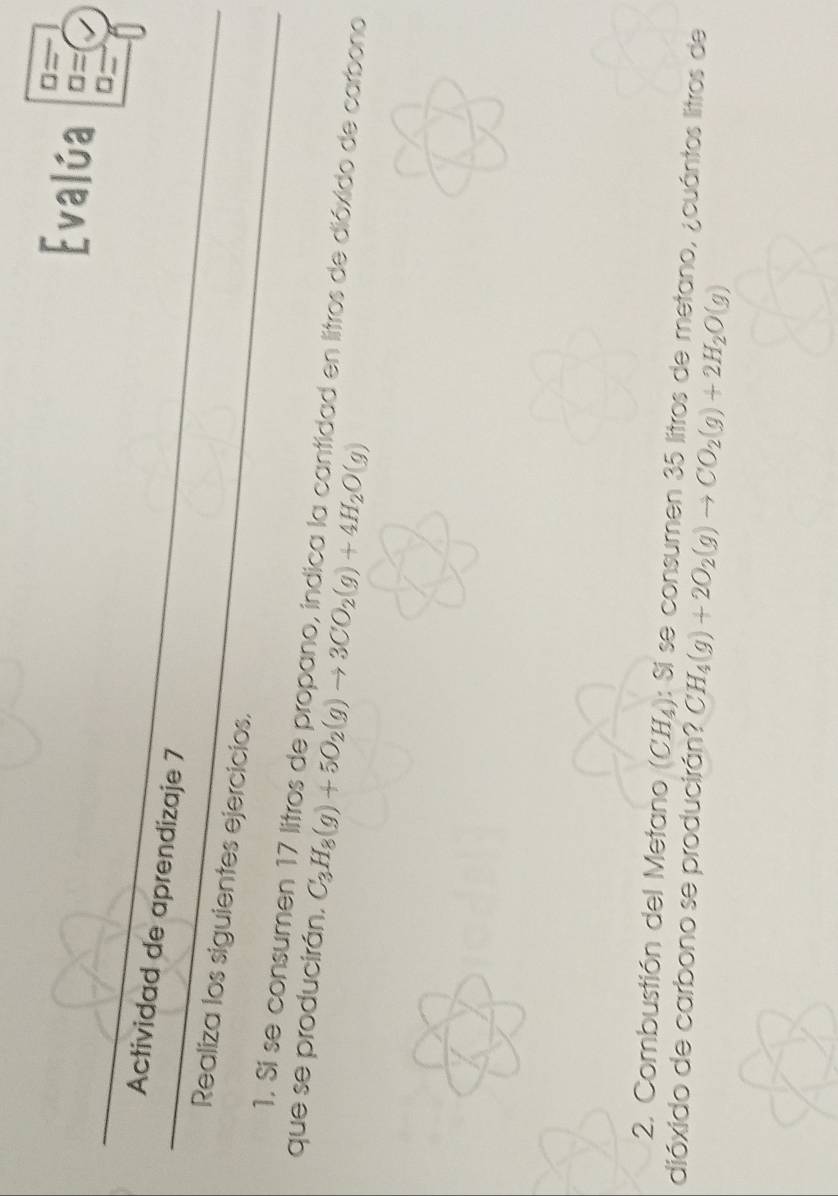 Actividad de aprendizaje 7 
Realiza los siguientes ejercicios. 
que se producirán, 1. Si se consumen 17 litros de propano, indica la cantidad en litros de dióxido de carbono
C_3H_8(g)+5O_2(g)to 3CO_2(g)+4H_2O(g)
2. Combustión del Metano (CH_4) : Si se consumen 35 litros de metano, ¿cuántos litros de 
dióxido de carbono se producirán? CH_4(g)+2O_2(g)to CO_2(g)+2H_2O(g)