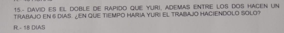 15.- DAVID ES EL DOBLE DE RAPIDO QUE YURI, ADEMAS ENTRE LOS DOS HACEN UN
TRABAJO EN 6 DIAS. ¿EN QUE TIEMPO HARIA YURI EL TRABAJO HACIENDOLO SOLO?
R. - 18 DIAS