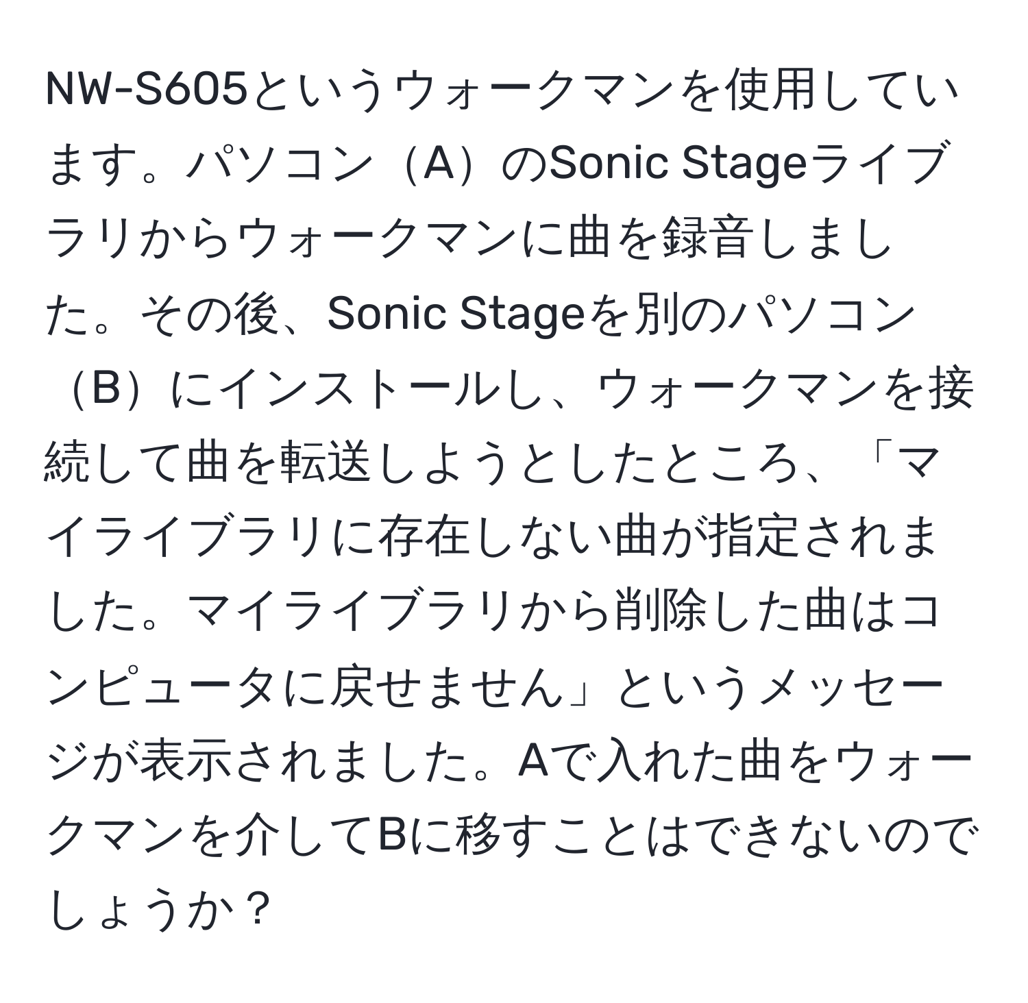 NW-S605というウォークマンを使用しています。パソコンAのSonic Stageライブラリからウォークマンに曲を録音しました。その後、Sonic Stageを別のパソコンBにインストールし、ウォークマンを接続して曲を転送しようとしたところ、「マイライブラリに存在しない曲が指定されました。マイライブラリから削除した曲はコンピュータに戻せません」というメッセージが表示されました。Aで入れた曲をウォークマンを介してBに移すことはできないのでしょうか？