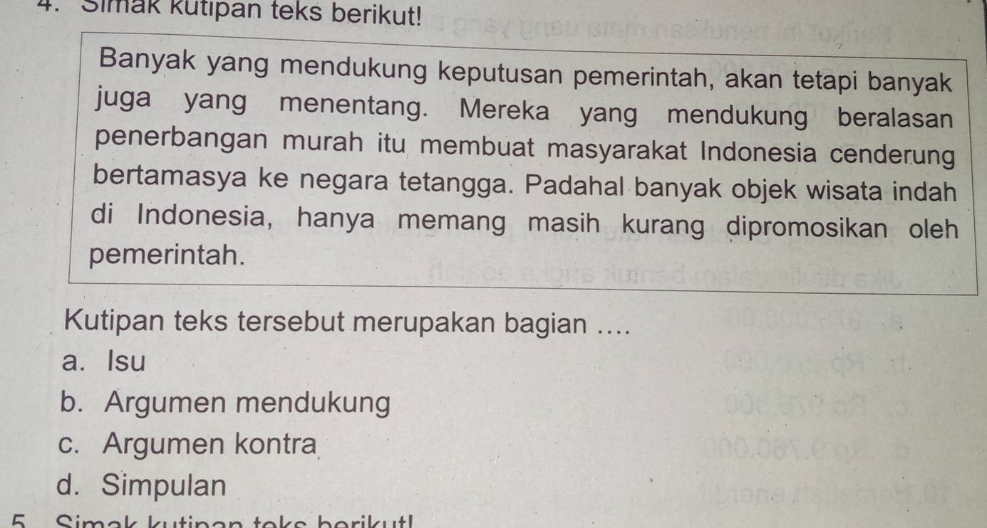 Simak kutıpan teks berikut!
Banyak yang mendukung keputusan pemerintah, akan tetapi banyak
juga yang menentang. Mereka yang mendukung beralasan
penerbangan murah itu membuat masyarakat Indonesia cenderung
bertamasya ke negara tetangga. Padahal banyak objek wisata indah
di Indonesia, hanya memang masih kurang dipromosikan oleh
pemerintah.
Kutipan teks tersebut merupakan bagian ....
a. Isu
b. Argumen mendukung
c. Argumen kontra
d. Simpulan
5 Simak kutin