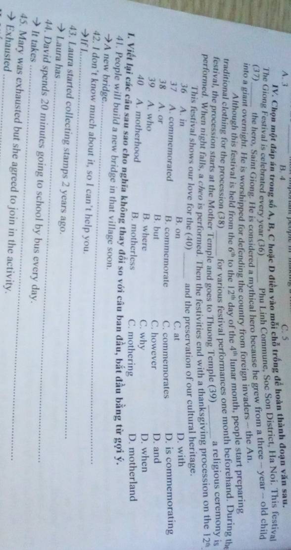 A. 3 B. 4
C. 5
IV. Chọn một đáp án trong số A, B, C hoặc D điền vào mỗi chỗ trống để hoàn thành đoạn văn sau.
The Giong Festival is celebrated every year (36) Phu Linh Commune, Soc Son District, Ha Noi. This festival
(37) the hero, Saint Giong. He is considered a mythical hero because he grew from a three - year -- old child
into a giant overnight. He is worshipped for defending the country from foreign invaders - the An.
Although this festival is held from the 6^(th) to the 12^(th) day of the 4^(th) lunar month, people start preparing
traditional clothing for the procession (38) for various festival performances one month beforehand. During the
festival, the procession starts at the Mother Temple and goes to Thuong Temple (39) _a religious ceremony is
performed. When night falls, a cheo is performed. Then the festivities end with a thanksgiving procession on the 12^(th)
This festival shows our love for the (40) and the preservation of our cultural heritage.
36 A. in B. on _C. at D. with
37 A. commemorated B. commemorate C. commemorates D. is commemorating
38 A. or B. but C. however D. and
39 A. who B. where D. when
C. why
40 A. motherhood B. motherless C. mothering D. motherland
I. Viết lại các câu sau sao cho nghĩa không thay đổi so với câu ban đầu, bắt đầu bằng từ gợi ý.
_
41. People will build a new bridge in that village soon.
→A new bridge.
42. I don’t know much about it, so I can’t help you.
→If I_
43. Laura started collecting stamps 2 years ago.
 Laura has_
_
44. David spends 20 minutes going to school by bus every day.
→ It takes
45. Mary was exhausted but she agreed to join in the activity.
→ Exhausted