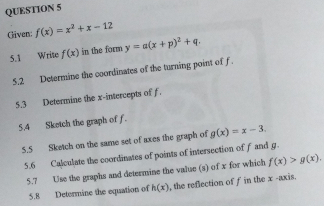 Given: f(x)=x^2+x-12
5.1 Write f(x) in the form y=a(x+p)^2+q. 
5.2 Determine the coordinates of the turning point of f. 
5.3 Determine the x-intercepts of f. 
5.4 Sketch the graph of f. 
5.5 Sketch on the same set of axes the graph of g(x)=x-3. 
5.6 Calculate the coordinates of points of intersection of f and g. 
5.7 Use the graphs and determine the value (s) of x for which f(x)>g(x). 
5.8 Determine the equation of h(x) , the reflection of f in the x -axis.