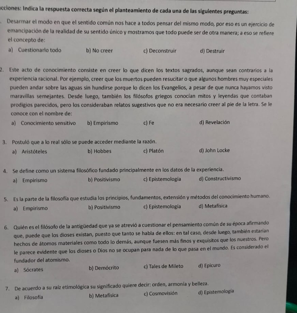 acciones: Indica la respuesta correcta según el planteamiento de cada una de las siguientes preguntas:
. Desarmar el modo en que el sentido común nos hace a todos pensar del mismo modo, por eso es un ejercicio de
emancipación de la realidad de su sentido único y mostramos que todo puede ser de otra manera; a eso se refiere
el concepto de:
a) Cuestionarlo todo b) No creer c) Deconstruir d) Destruir
2. Este acto de conocimiento consiste en creer lo que dicen los textos sagrados, aunque sean contrarios a la
experiencia racional. Por ejemplo, creer que los muertos pueden resucitar o que algunos hombres muy especiales
pueden andar sobre las aguas sin hundirse porque lo dicen los Evangelios, a pesar de que nunca hayamos visto
maravillas semejantes. Desde luego, también los filósofos griegos conocían mitos y leyendas que contaban
prodigios parecidos, pero los consideraban relatos sugestivos que no era necesario creer al pie de la letra. Se le
conoce con el nombre de:
a) Conocimiento sensitivo b) Empirismo c) Fe d) Revelación
3. Postuló que a lo real sólo se puede acceder mediante la razón.
a) Aristóteles b) Hobbes c) Platón d) John Locke
4. Se define como un sistema filosófico fundado principalmente en los datos de la experiencia.
a) Empirismo b) Positivismo c) Epistemología d) Constructivismo
5. Es la parte de la filosofía que estudia los principios, fundamentos, extensión y métodos del conocimiento humano.
a) Empirismo b) Positivismo c) Epistemología d) Metafísica
6. Quién es el filósofo de la antigüedad que ya se atrevió a cuestionar el pensamiento común de su época afirmando
que, puede que los dioses existan, puesto que tanto se habla de ellos: en tal caso, desde luego, también estarían
hechos de átomos materiales como todo lo demás, aunque fuesen más finos y exquisitos que los nuestros. Pero
le parece evidente que los dioses o Dios no se ocupan para nada de lo que pasa en el mundo. Es considerado el
fundador del atomismo.
a) Sócrates b) Demócrito c) Tales de Mileto d) Epicuro
7. De acuerdo a su raíz etimológica su significado quiere decir: orden, armonía y belleza.
a) Filosofía b) Metafisica c) Cosmovisión d) Epistemología