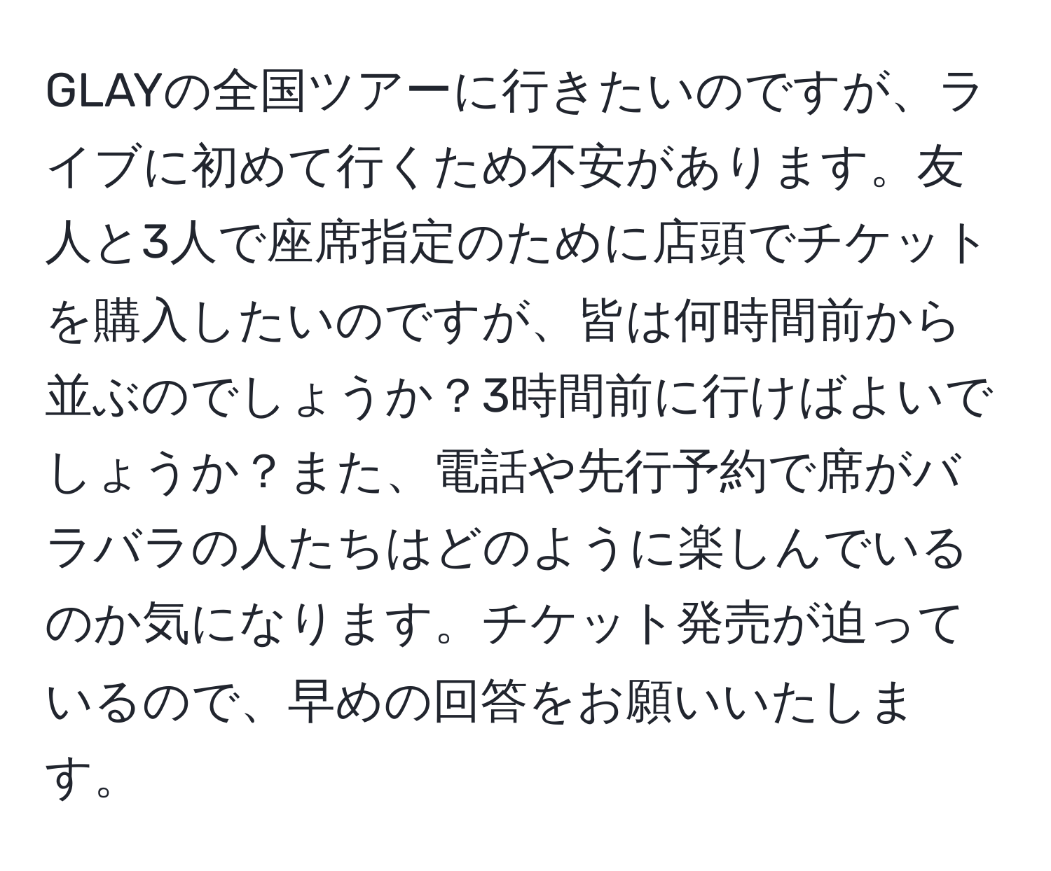 GLAYの全国ツアーに行きたいのですが、ライブに初めて行くため不安があります。友人と3人で座席指定のために店頭でチケットを購入したいのですが、皆は何時間前から並ぶのでしょうか？3時間前に行けばよいでしょうか？また、電話や先行予約で席がバラバラの人たちはどのように楽しんでいるのか気になります。チケット発売が迫っているので、早めの回答をお願いいたします。