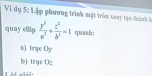 Ví dụ 5: Lập phương trình mặt tròn xoay tạo thành k 
quay ellip  y^2/a^2 + z^2/b^2 =1 quanh: 
a) trục Oy
b) trục Oz 
Lài giải