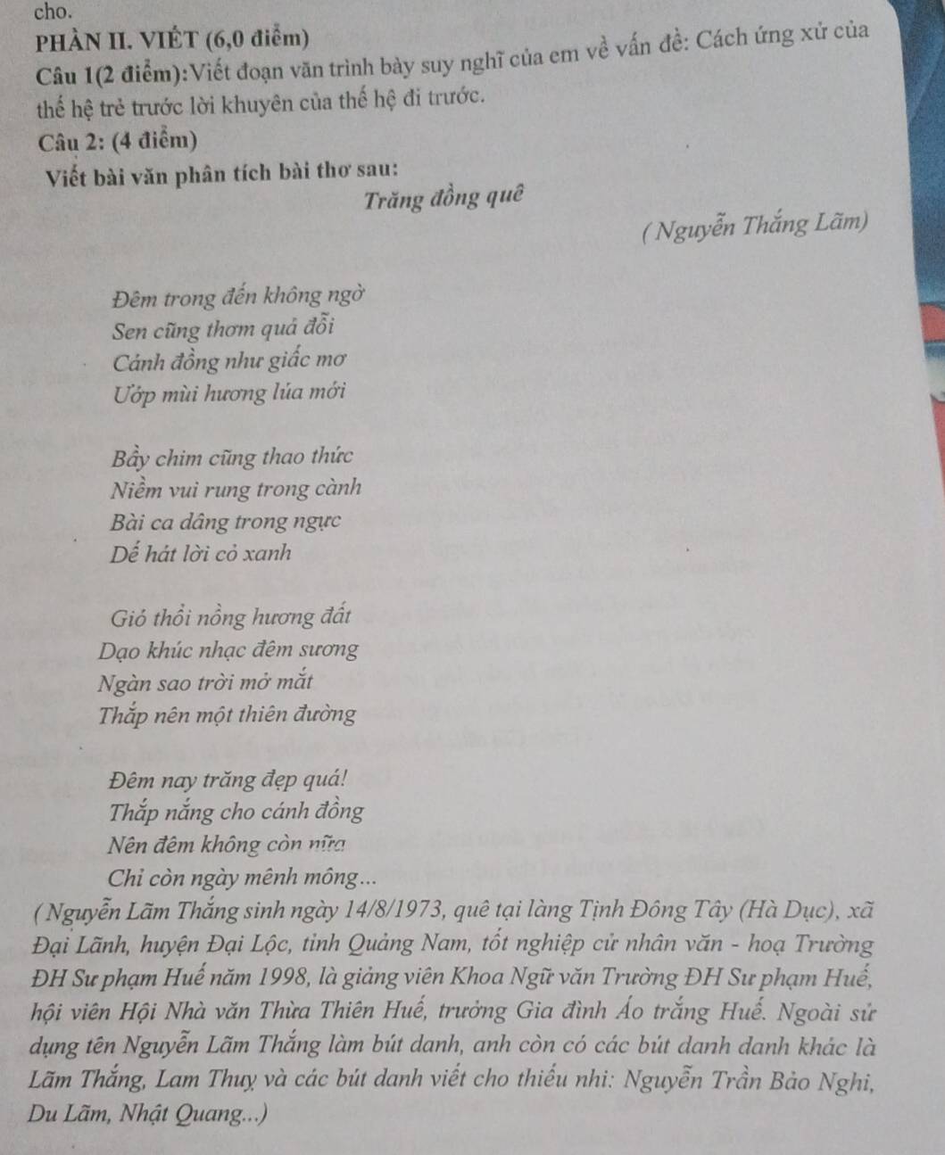 cho. 
PHÀN II. VIÉT (6, 0 điểm) 
Câu 1(2 điểm):Viết đoạn văn trình bày suy nghĩ của em về vấn đề: Cách ứng xử của 
thế hệ trẻ trước lời khuyên của thế hệ đi trước. 
Câu 2: (4 điểm) 
Viết bài văn phân tích bài thơ sau: 
Trăng đồng quê 
( Nguyễn Thắng Lãm) 
Đêm trong đến không ngờ 
Sen cũng thơm quả đỗi 
Cánh đồng như giấc mơ 
Ướp mùi hương lúa mới 
Bầy chim cũng thao thức 
Niềm vui rung trong cành 
Bài ca dâng trong ngực 
Dế hát lời cỏ xanh 
Gió thổi nồng hương đất 
Dạo khúc nhạc đêm sương 
Ngàn sao trời mở mắt 
Thắp nên một thiên đường 
Đêm nay trăng đẹp quá! 
Thắp nắng cho cánh đồng 
Nên đêm không còn nữa 
Chi còn ngày mênh mông... 
( Nguyễn Lãm Thắng sinh ngày 14/8/1973, quê tại làng Tịnh Đông Tây (Hà Dục), xã 
Đại Lãnh, huyện Đại Lộc, tỉnh Quảng Nam, tốt nghiệp cử nhân văn - hoạ Trường 
ĐH Sư phạm Huế năm 1998, là giảng viên Khoa Ngữ văn Trường ĐH Sư phạm Huế, 
hội viên Hội Nhà văn Thừa Thiên Huế, trưởng Gia đình Áo trắng Huế. Ngoài sử 
dụng tên Nguyễn Lãm Thắng làm bút danh, anh còn có các bút danh danh khác là 
Lãm Thắng, Lam Thuỵ và các bút danh viết cho thiếu nhi: Nguyễn Trần Bảo Nghi, 
Du Lãm, Nhật Quang...)