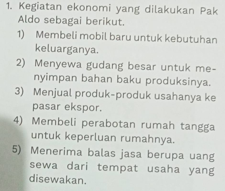 Kegiatan ekonomi yang dilakukan Pak
Aldo sebagai berikut.
1) Membeli mobil baru untuk kebutuhan
keluarganya.
2) Menyewa gudang besar untuk me-
nyimpan bahan baku produksinya.
3) Menjual produk-produk usahanya ke
pasar ekspor.
4) Membeli perabotan rumah tangga
untuk keperluan rumahnya.
5) Menerima balas jasa berupa uang
sewa dari tempat usaha yang
disewakan.