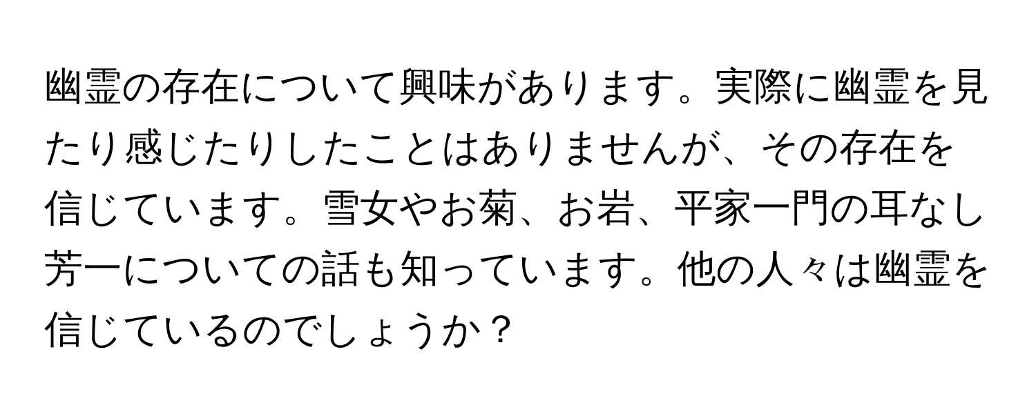 幽霊の存在について興味があります。実際に幽霊を見たり感じたりしたことはありませんが、その存在を信じています。雪女やお菊、お岩、平家一門の耳なし芳一についての話も知っています。他の人々は幽霊を信じているのでしょうか？