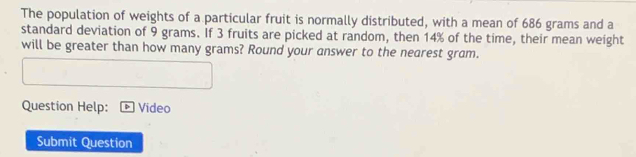 The population of weights of a particular fruit is normally distributed, with a mean of 686 grams and a 
standard deviation of 9 grams. If 3 fruits are picked at random, then 14% of the time, their mean weight 
will be greater than how many grams? Round your answer to the nearest gram. 
Question Help: Video 
Submit Question