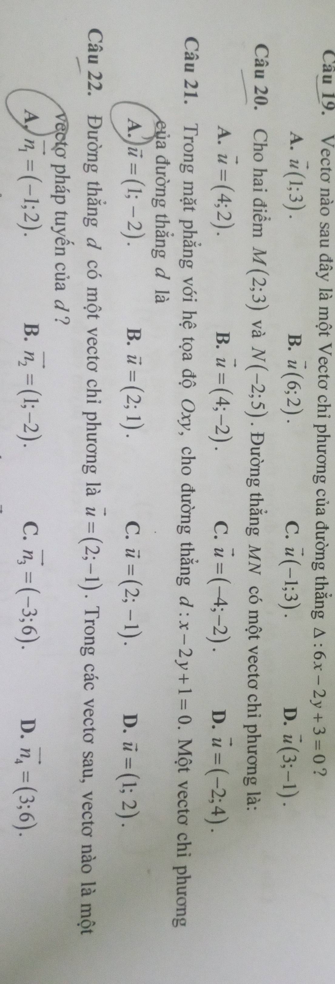 Vectơ nào sau đây là một Vectơ chỉ phương của đường thắng △ :6x-2y+3=0 ?
B.
A. vector u(1;3). vector u(6;2). C. vector u(-1;3). D. vector u(3;-1). 
Câu 20. Cho hai điểm M(2;3) và N(-2;5). Đường thẳng MN có một vectơ chi phương là:
A. vector u=(4;2). B. vector u=(4;-2). C. vector u=(-4;-2). D. vector u=(-2;4). 
Câu 21. Trong mặt phẳng với hệ tọa độ Oxy, cho đường thẳng đ · x-2y+1=0. Một vectơ chi phương
của đường thắng đ là
A. vector u=(1;-2). B. vector u=(2;1). C. vector u=(2;-1). D. vector u=(1;2). 
Câu 22. Đường thẳng đ có một vectơ chỉ phương là vector u=(2;-1). Trong các vectơ sau, vectơ nào là một
vecto pháp tuyến của d ?
A vector n_1=(-1;2).
B. vector n_2=(1;-2). C. vector n_3=(-3;6). D. vector n_4=(3;6).