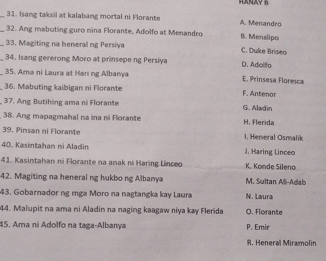 HANAY B
_31. Isang taksil at kalabang mortal ni Florante A. Menandro
_32. Ang mabuting guro nina Florante, Adolfo at Menandro B. Menalipo
_33. Magiting na heneral ng Persiya
C. Duke Briseo
_34. Isang gererong Moro at prinsepe ng Persiya D. Adolfo
_35. Ama ni Laura at Harí ng Albanya
E. Prinsesa Floresca
_36. Mabuting kaibigan ni Florante F. Antenor
37. Ang Butihing ama ni Florante G. Aladin
38. Ang mapagmahal na ina ni Florante H. Flerida
39. Pinsan ni Florante I. Heneral Osmalik
40. Kasintahan ni Aladin J. Haring Linceo
41. Kasintahan ni Florante na anak ni Haring Linceo K. Konde Sileno
42. Magiting na heneral ng hukbo ng Albanya M. Sultan Ali-Adab
43. Gobarnador ng mga Moro na nagtangka kay Laura N. Laura
44. Malupit na ama ni Aladin na naging kaagaw niya kay Flerida O. Florante
45. Ama ni Adolfo na taga-Albanya P. Emir
R. Heneral Miramolin