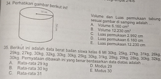 Perhatikan gambar ini!
Volume dan Luas permukaan tabung
sesuai gambar di samping adalah ... .
A. Volume 6.160cm^3
B. Volume 12.230cm^3
C. Luas permukaan 2.992 cm
D. Luas permukaan 6.160 cm
E. Luas permukaan 12.230 cm
35. Berikut ini adalah data berat badan siswa kelas 6 MI 30kg, 25kg, 27kg, 31kg, 26kg.
29kg, 27kg, 30kg, 32kg, 30kg, 30kg, 25kg, 30kg, 31kg, 28kg, 29kg, 28kg, 30kg, 32kg.
30kg. Pernyataan dibawah ini yang benar berdasarkan data diatas adalah
A. Rata-rata 29 kg D. Modus 29
B. Rata-rata 30 kg E. Modus 30
C. Rata-rata 31