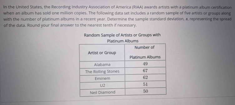 In the United States, the Recording Industry Association of America (RIAA) awards artists with a platinum album certification 
when an album has sold one million copies. The following data set includes a random sample of five artists or groups along 
with the number of platinum albums in a recent year. Determine the sample standard deviation, 8, representing the spread 
of the data. Round your final answer to the nearest tenth if necessary. 
Random Sample of Artists or Groups with 
Platinum Albums