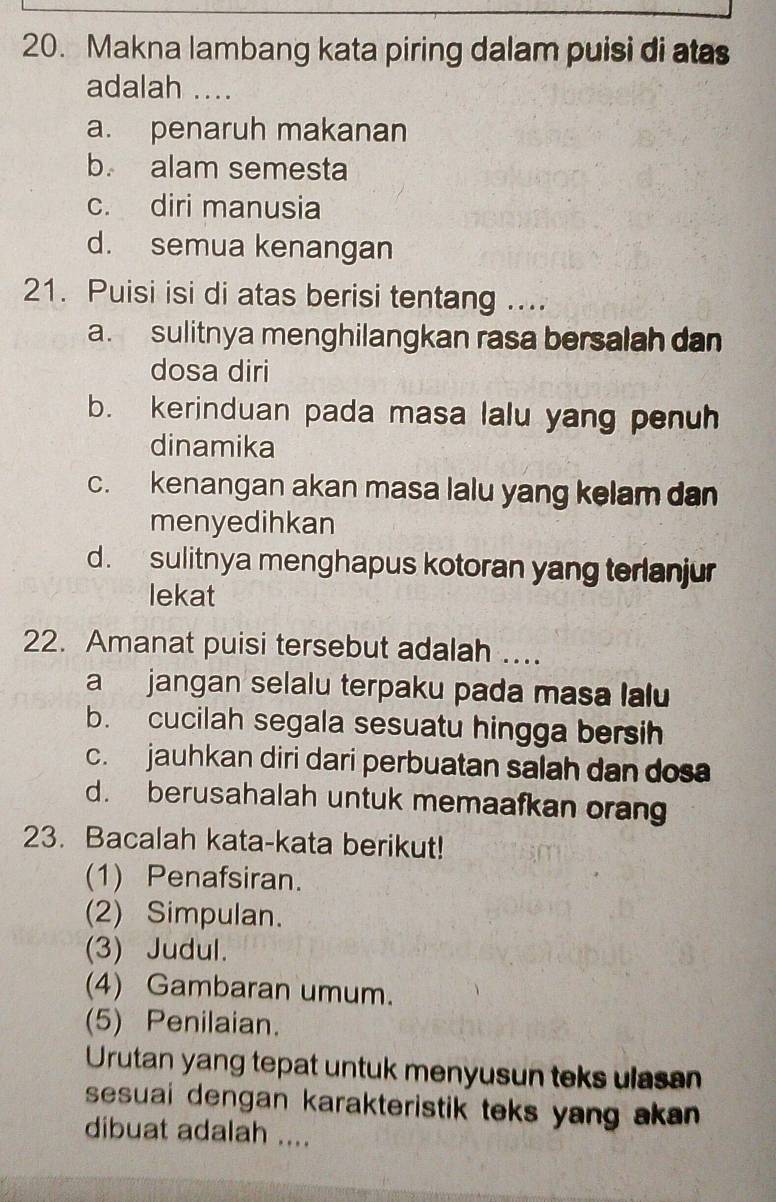 Makna lambang kata piring dalam puisi di atas
adalah ....
a. penaruh makanan
b. alam semesta
c. diri manusia
d. semua kenangan
21. Puisi isi di atas berisi tentang ....
a. sulitnya menghilangkan rasa bersalah dan
dosa diri
b. kerinduan pada masa lalu yang penuh
dinamika
c. kenangan akan masa lalu yang kelam dan
menyedihkan
d. sulitnya menghapus kotoran yang terlanjur
lekat
22. Amanat puisi tersebut adalah ...
a jangan selalu terpaku pada masa lalu
b. cucilah segala sesuatu hingga bersih
c. jauhkan diri dari perbuatan salah dan dos
d. berusahalah untuk memaafkan oran
23. Bacalah kata-kata berikut!
(1) Penafsiran.
(2) Simpulan.
(3) Judul.
(4) Gambaran umum.
(5) Penilaian.
Urutan yang tepat untuk menyusun teks ulasan
sesuai dengan karakteristik teks yang akan .
dibuat adalah ....