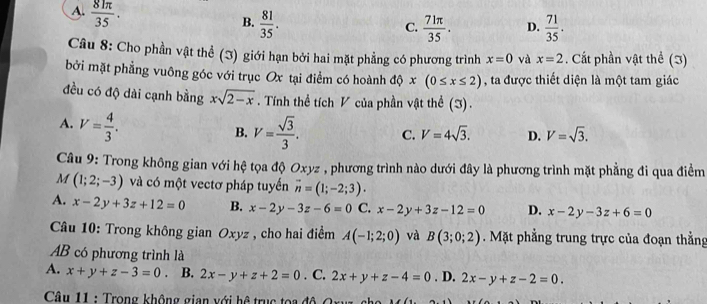 A.  81π /35 .
B.  81/35 .  71π /35 . D.  71/35 . 
C.
Câu 8: Cho phần vật thể (3) giới hạn bởi hai mặt phẳng có phương trình x=0 và x=2. Cất phần vật thể (3)
bởi mặt phẳng vuông góc với trục Ox tại điểm có hoành độ x(0≤ x≤ 2) , ta được thiết diện là một tam giác
đều có độ dài cạnh bằng xsqrt(2-x). Tính thể tích V của phần vật thể (3).
A. V= 4/3 .
B. V= sqrt(3)/3 . C. V=4sqrt(3). D. V=sqrt(3). 
Câu 9: Trong không gian với hệ tọa độ Oxy z, phương trình nào dưới đây là phương trình mặt phẳng đi qua điểm
M (1;2;-3) và có một vectơ pháp tuyến vector n=(1;-2;3).
A. x-2y+3z+12=0 B. x-2y-3z-6=0 C. x-2y+3z-12=0 D. x-2y-3z+6=0
Câu 10: Trong không gian Oxyz , cho hai điểm A(-1;2;0) và B(3;0;2). Mặt phẳng trung trực của đoạn thẳng
AB có phương trình là
A. x+y+z-3=0 B. 2x-y+z+2=0. C. 2x+y+z-4=0. D. 2x-y+z-2=0. 
Câu 11 : Trong không gian với hệ trục toa độ O x