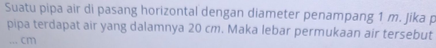 Suatu pipa air di pasang horizontal dengan diameter penampang 1 m. Jika p 
pipa terdapat air yang dalamnya 20 cm. Maka lebar permukaan air tersebut 
... cm