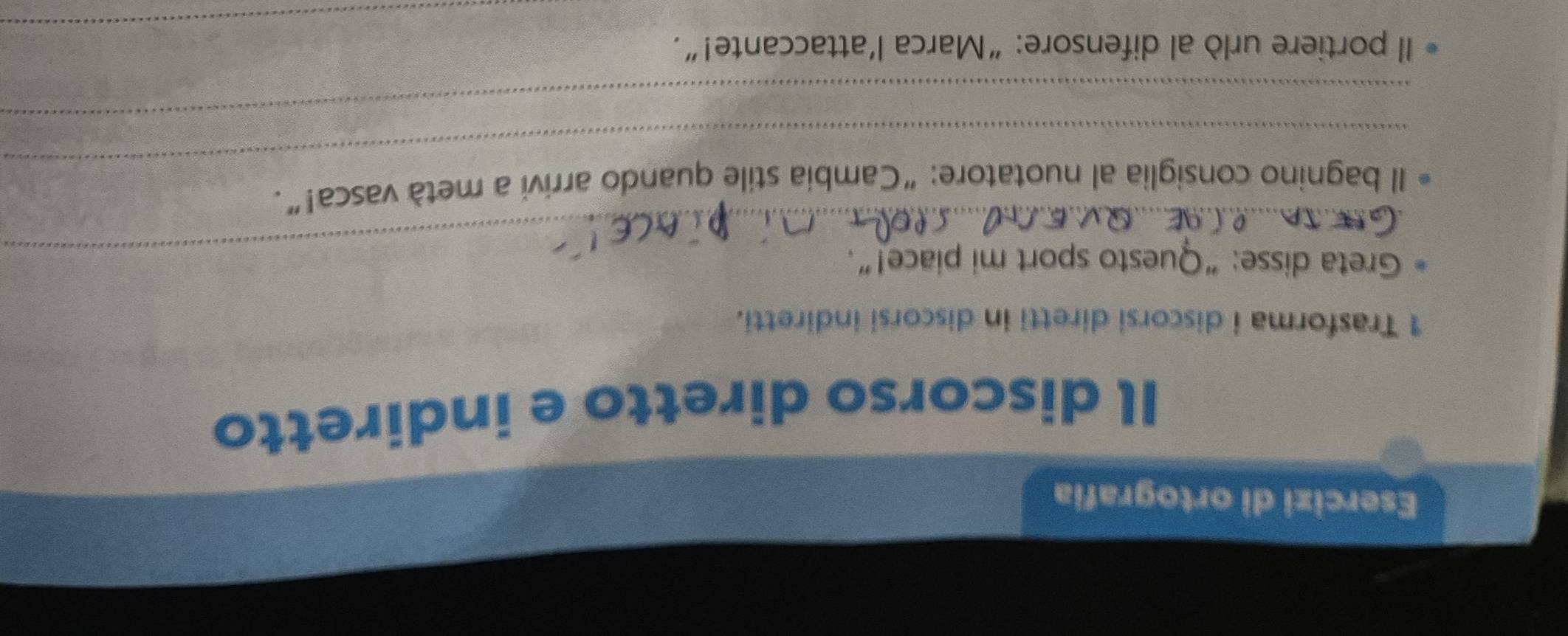 Esercizi di ortografia 
Il discorso diretto e indiretto 
1 Trasforma i discorsi diretti in discorsi indiretti. 
_Greta disse: “Questo sport mi piace!” 
_ 
Il bagnino consiglia al nuotatore: “Cambia stile quando arrivi a metà vasca!”. 
_ 
_ 
Il portiere urlò al difensore:“Marca l’attaccante!”.