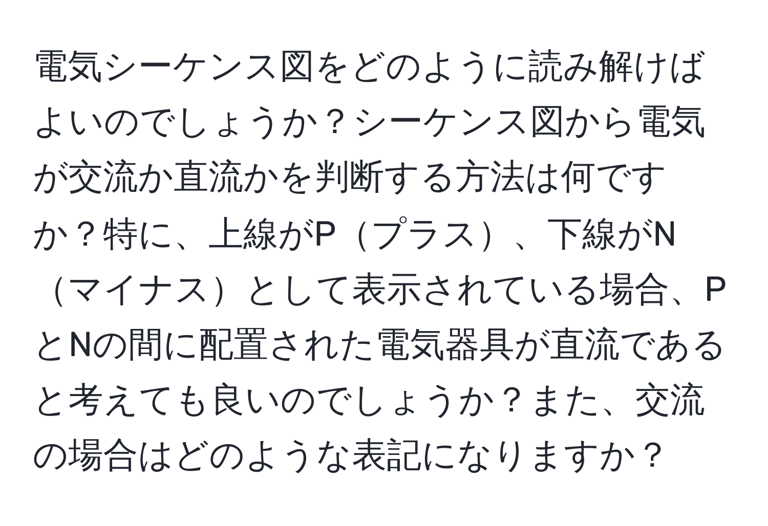 電気シーケンス図をどのように読み解けばよいのでしょうか？シーケンス図から電気が交流か直流かを判断する方法は何ですか？特に、上線がPプラス、下線がNマイナスとして表示されている場合、PとNの間に配置された電気器具が直流であると考えても良いのでしょうか？また、交流の場合はどのような表記になりますか？