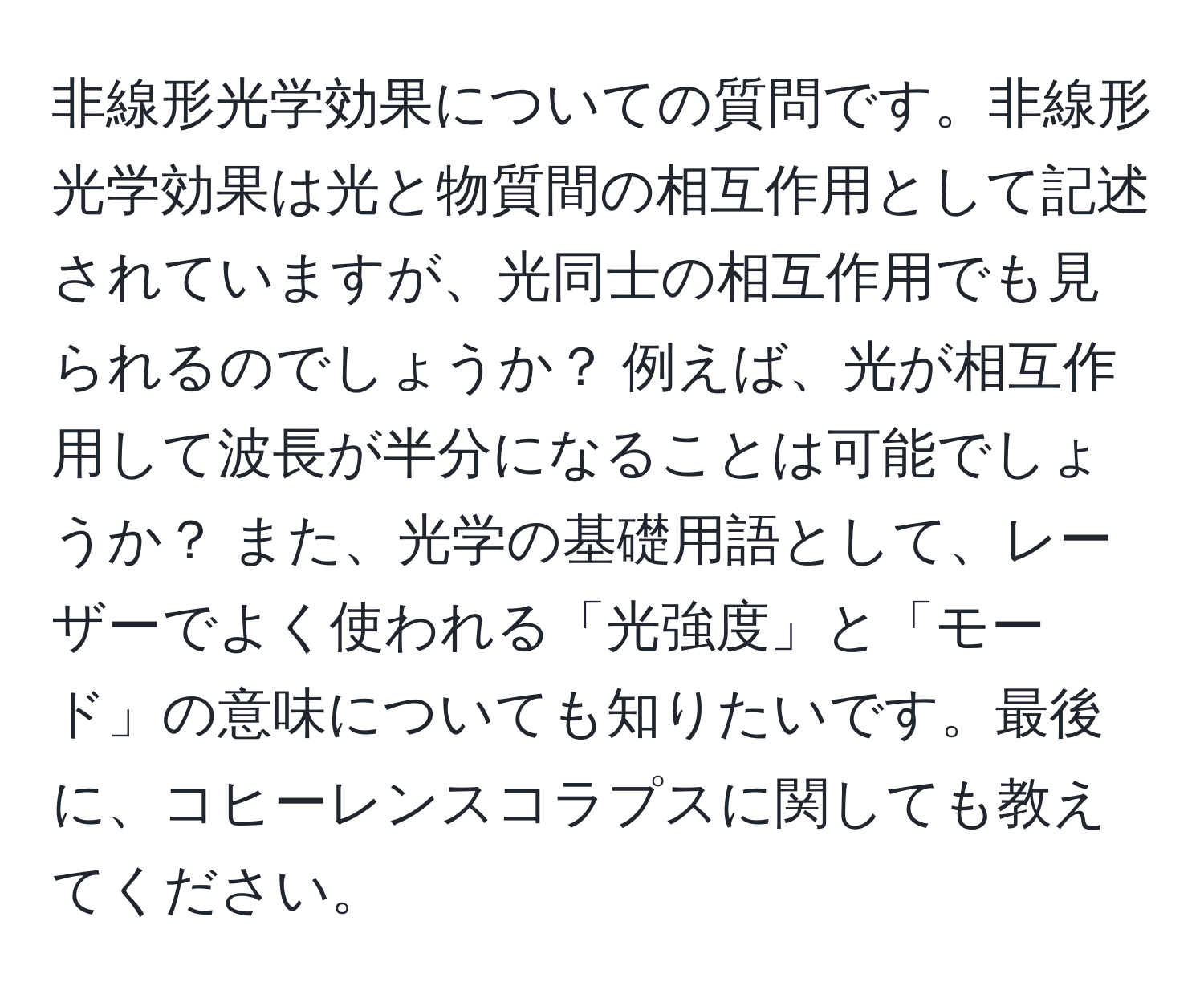 非線形光学効果についての質問です。非線形光学効果は光と物質間の相互作用として記述されていますが、光同士の相互作用でも見られるのでしょうか？ 例えば、光が相互作用して波長が半分になることは可能でしょうか？ また、光学の基礎用語として、レーザーでよく使われる「光強度」と「モード」の意味についても知りたいです。最後に、コヒーレンスコラプスに関しても教えてください。