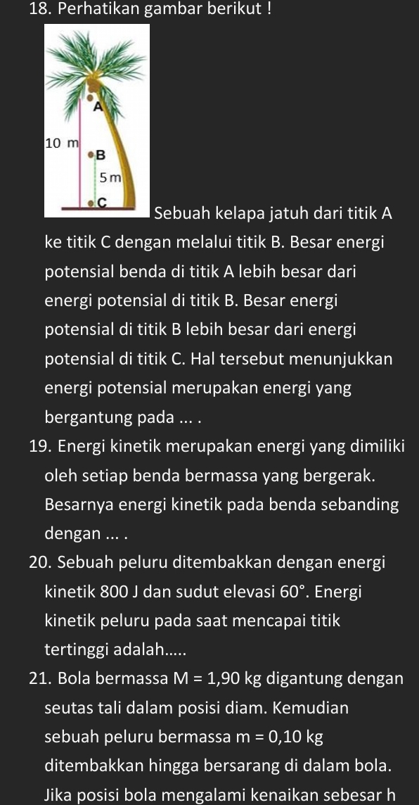 Perhatikan gambar berikut ! 
Sebuah kelapa jatuh dari titik A 
ke titik C dengan melalui titik B. Besar energi 
potensial benda di titik A lebih besar dari 
energi potensial di titik B. Besar energi 
potensial di titik B lebih besar dari energi 
potensial di titik C. Hal tersebut menunjukkan 
energi potensial merupakan energi yang 
bergantung pada ... . 
19. Energi kinetik merupakan energi yang dimiliki 
oleh setiap benda bermassa yang bergerak. 
Besarnya energi kinetik pada benda sebanding 
dengan ... . 
20. Sebuah peluru ditembakkan dengan energi 
kinetik 800 J dan sudut elevasi 60°. Energi 
kinetik peluru pada saat mencapai titik 
tertinggi adalah..... 
21. Bola bermassa M=1,90kg digantung dengan 
seutas tali dalam posisi diam. Kemudian 
sebuah peluru bermassa m=0, 10kg
ditembakkan hingga bersarang di dalam bola. 
Jika posisi bola mengalami kenaikan sebesar h