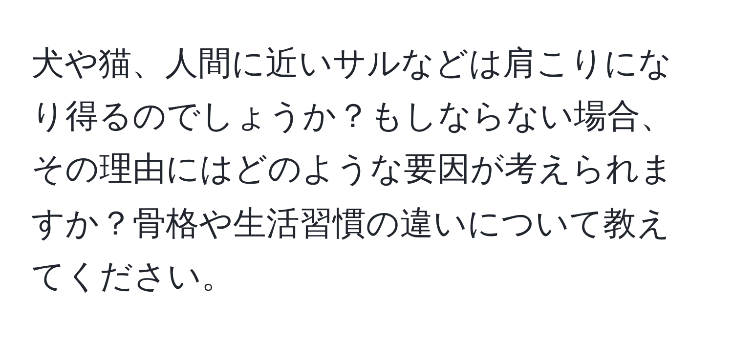 犬や猫、人間に近いサルなどは肩こりになり得るのでしょうか？もしならない場合、その理由にはどのような要因が考えられますか？骨格や生活習慣の違いについて教えてください。