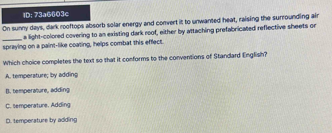 ID: 73a6603c
On sunny days, dark rooftops absorb solar energy and convert it to unwanted heat, raising the surrounding air
_a light-colored covering to an existing dark roof, either by attaching prefabricated reflective sheets or
spraying on a paint-like coating, helps combat this effect.
Which choice completes the text so that it conforms to the conventions of Standard English?
A. temperature; by adding
B. temperature, adding
C. temperature. Adding
D. temperature by adding