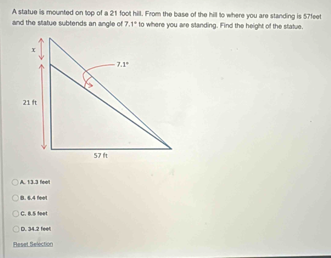 A statue is mounted on top of a 21 foot hill. From the base of the hill to where you are standing is 57feet
and the statue subtends an angle of 7.1° to where you are standing. Find the height of the statue.
A. 13.3 feet
B. 6.4 feet
C. 8.5 feet
D. 34.2 feet
Reset Selection